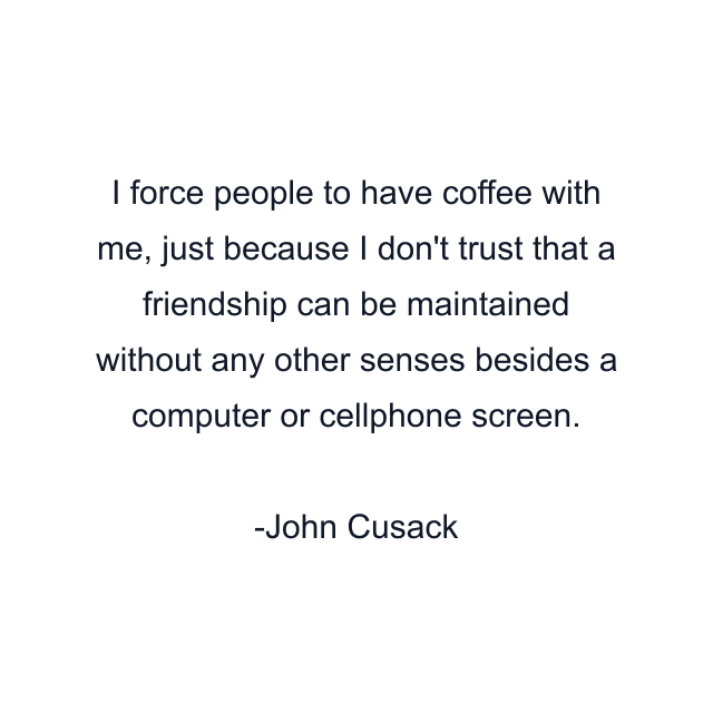 I force people to have coffee with me, just because I don't trust that a friendship can be maintained without any other senses besides a computer or cellphone screen.