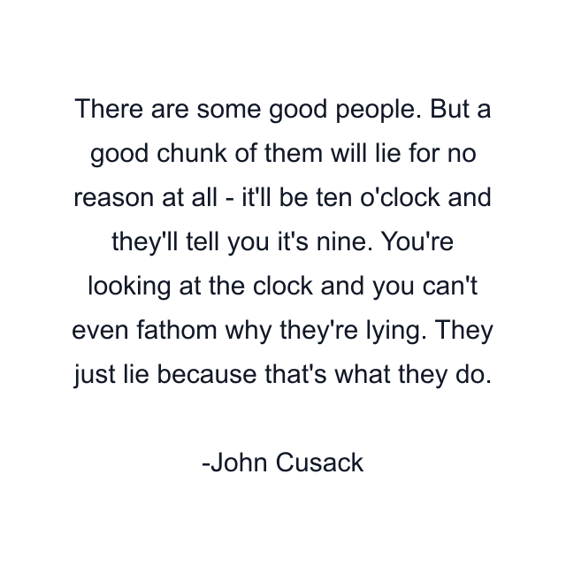 There are some good people. But a good chunk of them will lie for no reason at all - it'll be ten o'clock and they'll tell you it's nine. You're looking at the clock and you can't even fathom why they're lying. They just lie because that's what they do.