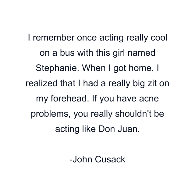 I remember once acting really cool on a bus with this girl named Stephanie. When I got home, I realized that I had a really big zit on my forehead. If you have acne problems, you really shouldn't be acting like Don Juan.