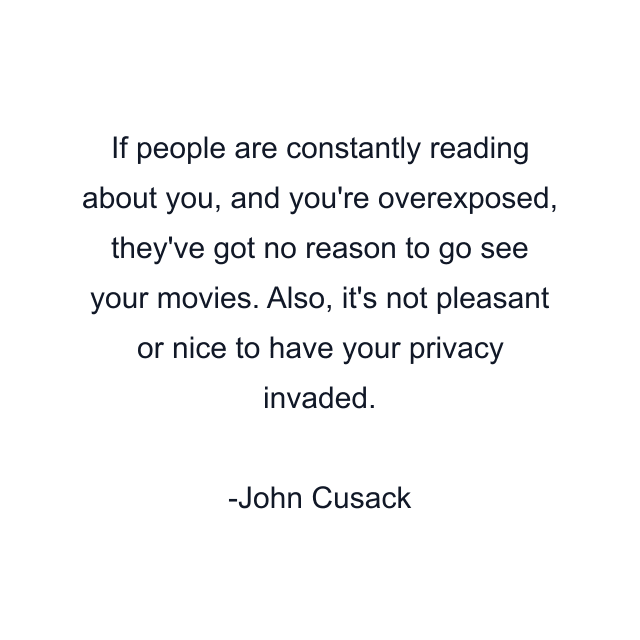 If people are constantly reading about you, and you're overexposed, they've got no reason to go see your movies. Also, it's not pleasant or nice to have your privacy invaded.