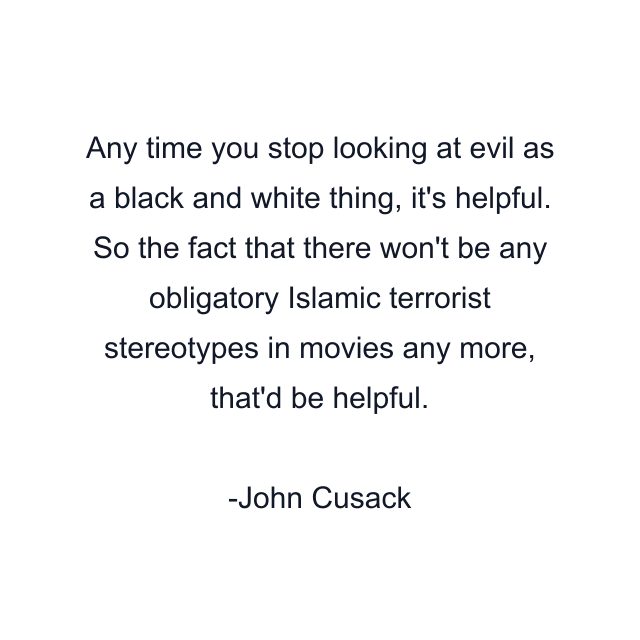 Any time you stop looking at evil as a black and white thing, it's helpful. So the fact that there won't be any obligatory Islamic terrorist stereotypes in movies any more, that'd be helpful.