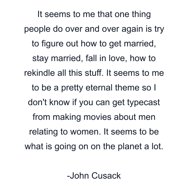 It seems to me that one thing people do over and over again is try to figure out how to get married, stay married, fall in love, how to rekindle all this stuff. It seems to me to be a pretty eternal theme so I don't know if you can get typecast from making movies about men relating to women. It seems to be what is going on on the planet a lot.