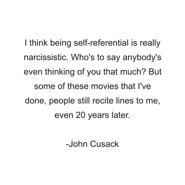 I think being self-referential is really narcissistic. Who's to say anybody's even thinking of you that much? But some of these movies that I've done, people still recite lines to me, even 20 years later.