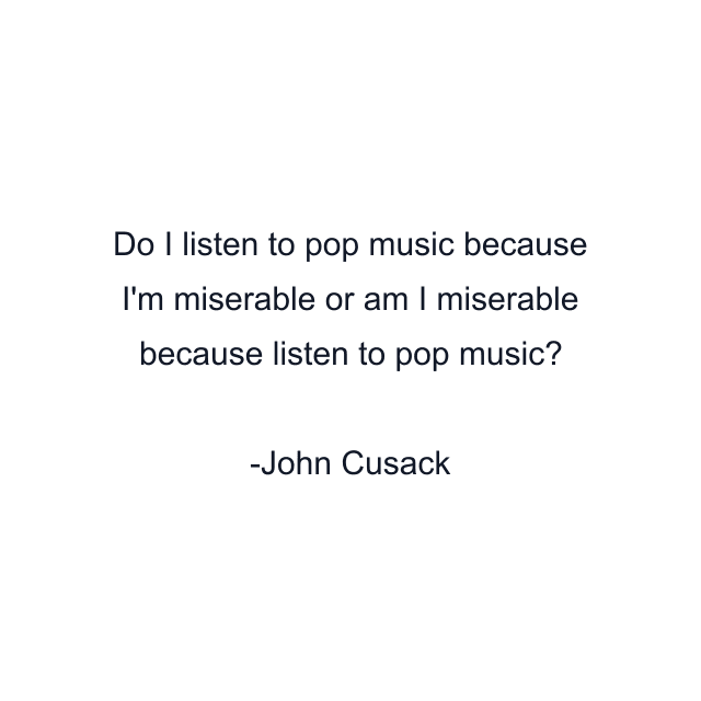 Do I listen to pop music because I'm miserable or am I miserable because listen to pop music?