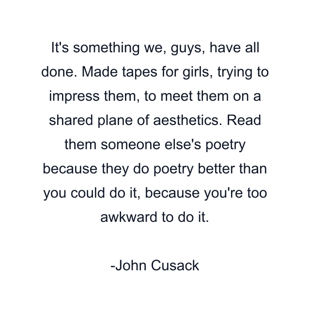 It's something we, guys, have all done. Made tapes for girls, trying to impress them, to meet them on a shared plane of aesthetics. Read them someone else's poetry because they do poetry better than you could do it, because you're too awkward to do it.