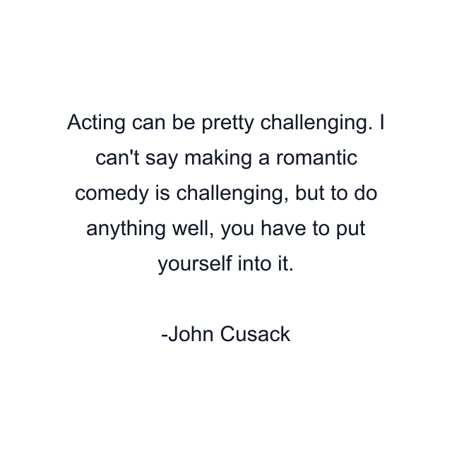 Acting can be pretty challenging. I can't say making a romantic comedy is challenging, but to do anything well, you have to put yourself into it.