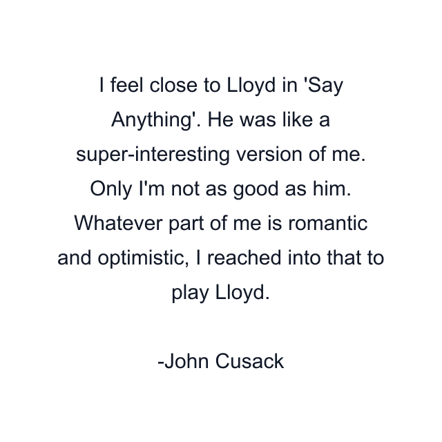 I feel close to Lloyd in 'Say Anything'. He was like a super-interesting version of me. Only I'm not as good as him. Whatever part of me is romantic and optimistic, I reached into that to play Lloyd.