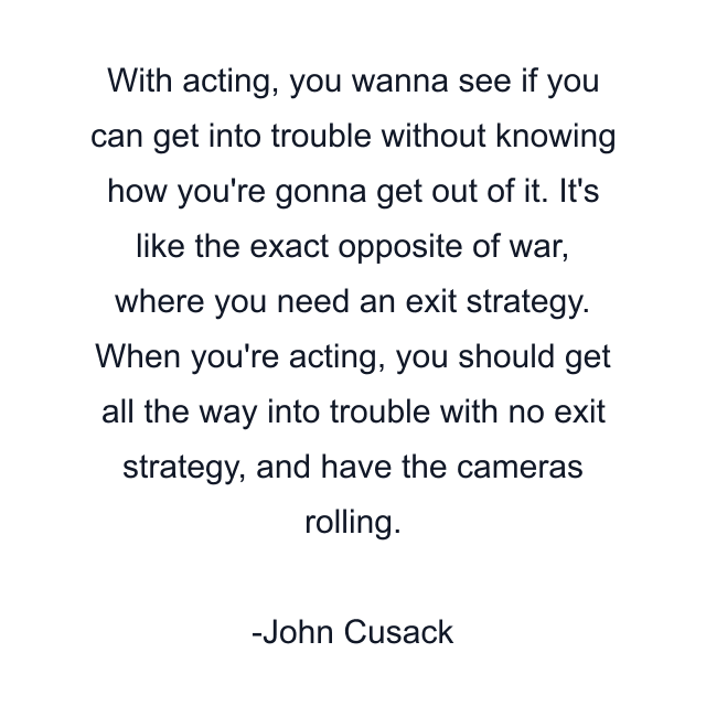 With acting, you wanna see if you can get into trouble without knowing how you're gonna get out of it. It's like the exact opposite of war, where you need an exit strategy. When you're acting, you should get all the way into trouble with no exit strategy, and have the cameras rolling.