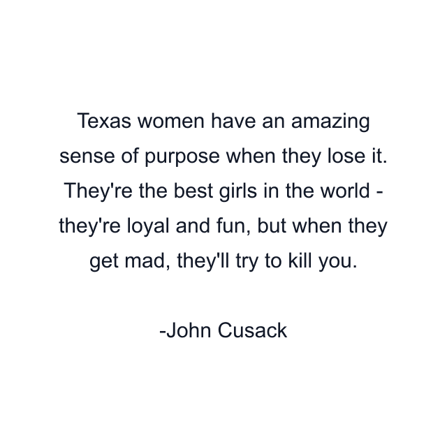 Texas women have an amazing sense of purpose when they lose it. They're the best girls in the world - they're loyal and fun, but when they get mad, they'll try to kill you.