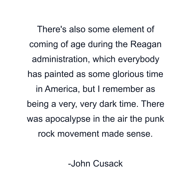 There's also some element of coming of age during the Reagan administration, which everybody has painted as some glorious time in America, but I remember as being a very, very dark time. There was apocalypse in the air the punk rock movement made sense.