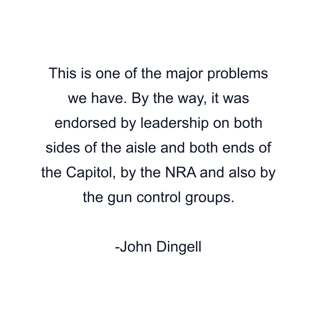 This is one of the major problems we have. By the way, it was endorsed by leadership on both sides of the aisle and both ends of the Capitol, by the NRA and also by the gun control groups.