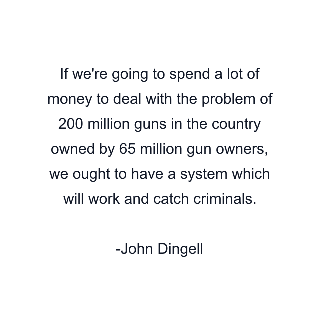 If we're going to spend a lot of money to deal with the problem of 200 million guns in the country owned by 65 million gun owners, we ought to have a system which will work and catch criminals.