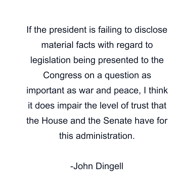 If the president is failing to disclose material facts with regard to legislation being presented to the Congress on a question as important as war and peace, I think it does impair the level of trust that the House and the Senate have for this administration.