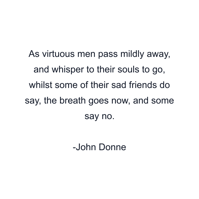 As virtuous men pass mildly away, and whisper to their souls to go, whilst some of their sad friends do say, the breath goes now, and some say no.