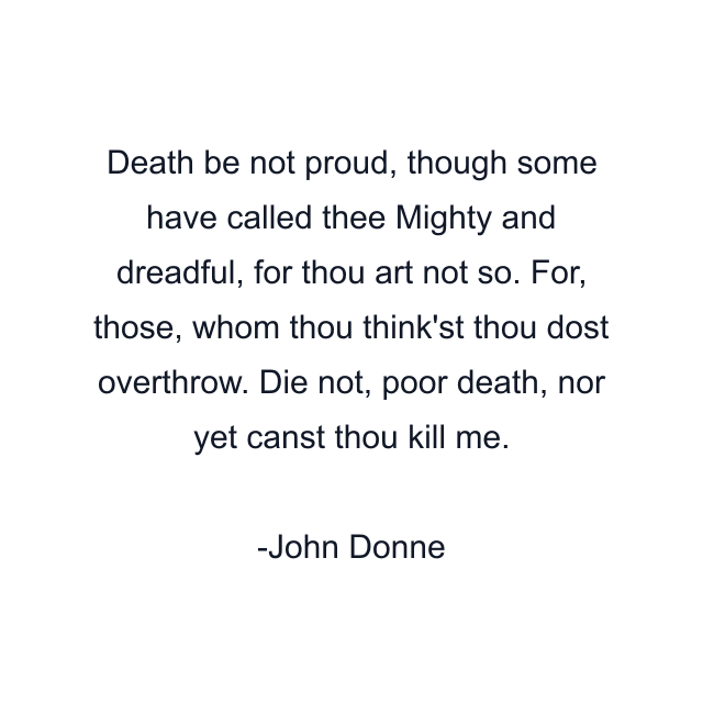 Death be not proud, though some have called thee Mighty and dreadful, for thou art not so. For, those, whom thou think'st thou dost overthrow. Die not, poor death, nor yet canst thou kill me.