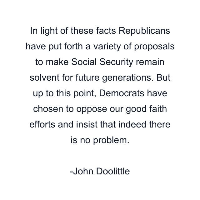 In light of these facts Republicans have put forth a variety of proposals to make Social Security remain solvent for future generations. But up to this point, Democrats have chosen to oppose our good faith efforts and insist that indeed there is no problem.