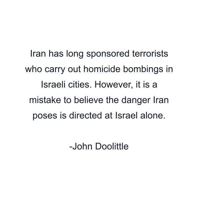 Iran has long sponsored terrorists who carry out homicide bombings in Israeli cities. However, it is a mistake to believe the danger Iran poses is directed at Israel alone.