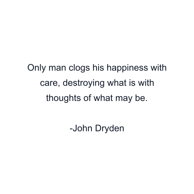 Only man clogs his happiness with care, destroying what is with thoughts of what may be.