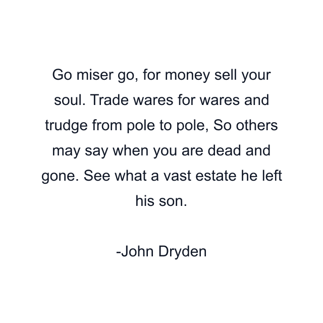 Go miser go, for money sell your soul. Trade wares for wares and trudge from pole to pole, So others may say when you are dead and gone. See what a vast estate he left his son.