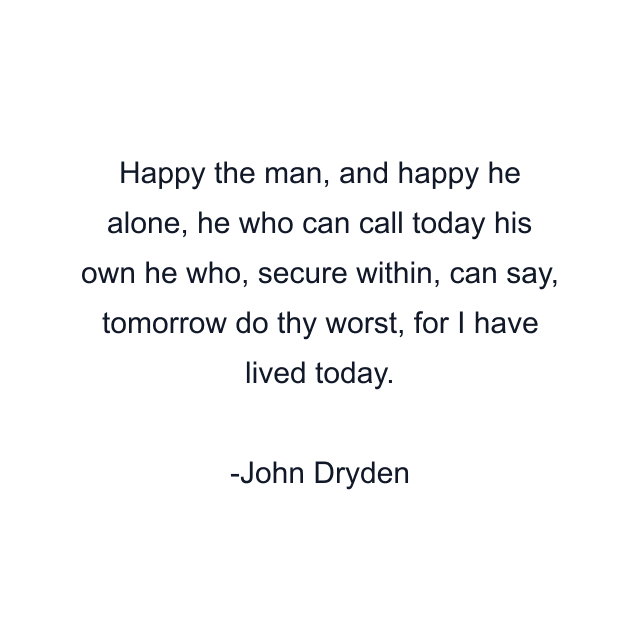 Happy the man, and happy he alone, he who can call today his own he who, secure within, can say, tomorrow do thy worst, for I have lived today.