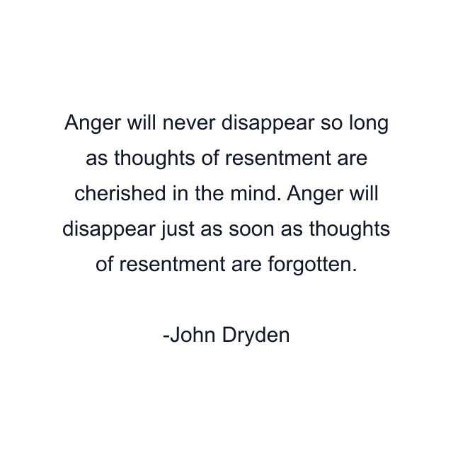 Anger will never disappear so long as thoughts of resentment are cherished in the mind. Anger will disappear just as soon as thoughts of resentment are forgotten.