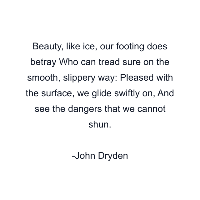 Beauty, like ice, our footing does betray Who can tread sure on the smooth, slippery way: Pleased with the surface, we glide swiftly on, And see the dangers that we cannot shun.