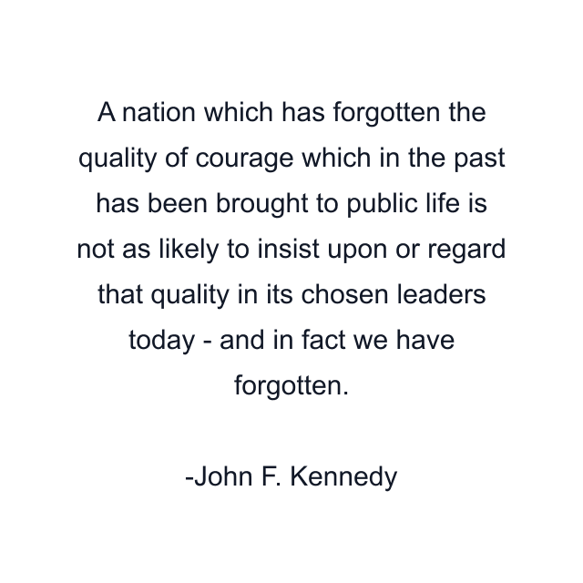 A nation which has forgotten the quality of courage which in the past has been brought to public life is not as likely to insist upon or regard that quality in its chosen leaders today - and in fact we have forgotten.