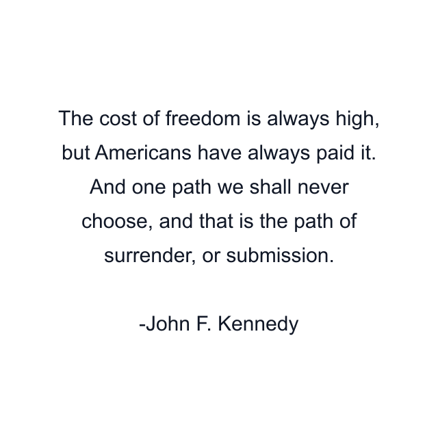 The cost of freedom is always high, but Americans have always paid it. And one path we shall never choose, and that is the path of surrender, or submission.