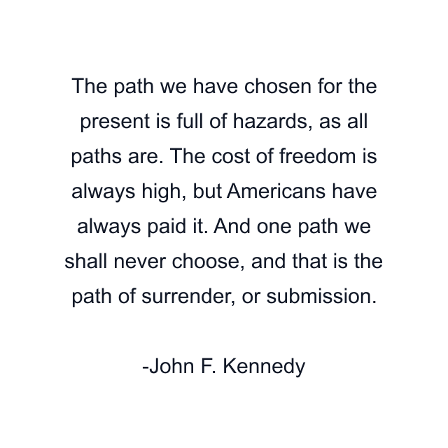 The path we have chosen for the present is full of hazards, as all paths are. The cost of freedom is always high, but Americans have always paid it. And one path we shall never choose, and that is the path of surrender, or submission.