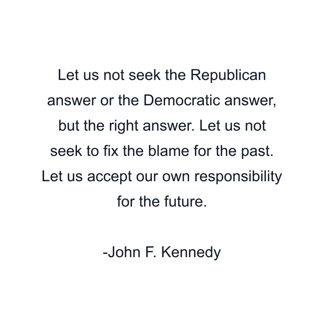 Let us not seek the Republican answer or the Democratic answer, but the right answer. Let us not seek to fix the blame for the past. Let us accept our own responsibility for the future.