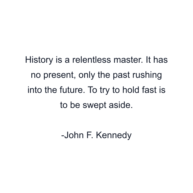 History is a relentless master. It has no present, only the past rushing into the future. To try to hold fast is to be swept aside.