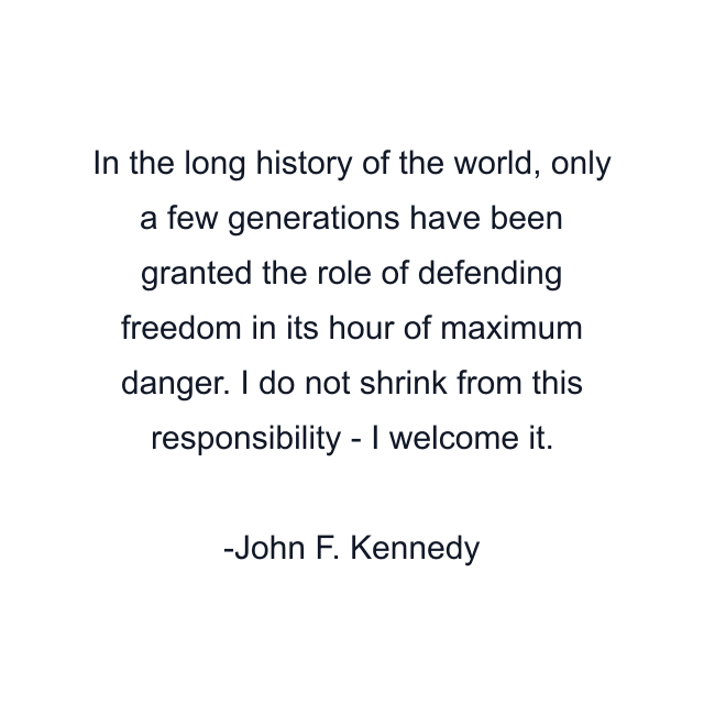 In the long history of the world, only a few generations have been granted the role of defending freedom in its hour of maximum danger. I do not shrink from this responsibility - I welcome it.