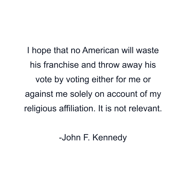 I hope that no American will waste his franchise and throw away his vote by voting either for me or against me solely on account of my religious affiliation. It is not relevant.