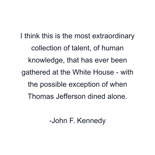 I think this is the most extraordinary collection of talent, of human knowledge, that has ever been gathered at the White House - with the possible exception of when Thomas Jefferson dined alone.