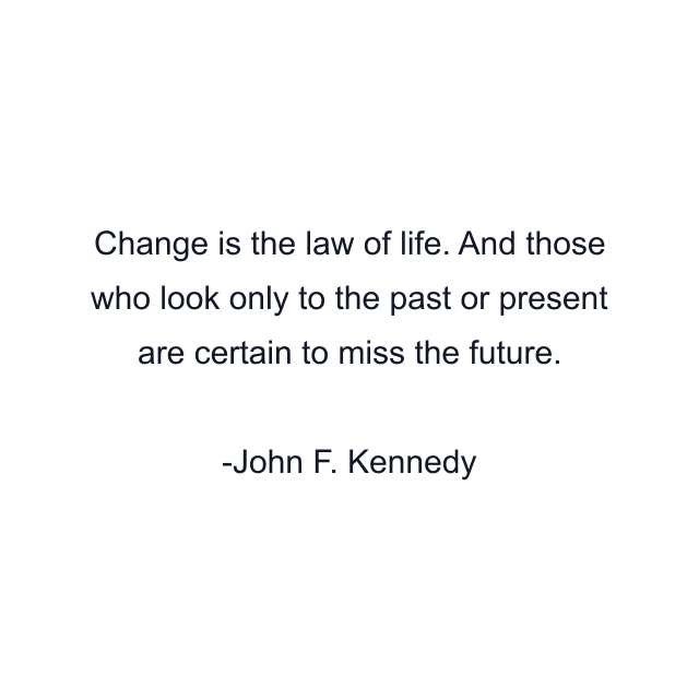 Change is the law of life. And those who look only to the past or present are certain to miss the future.