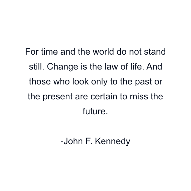 For time and the world do not stand still. Change is the law of life. And those who look only to the past or the present are certain to miss the future.