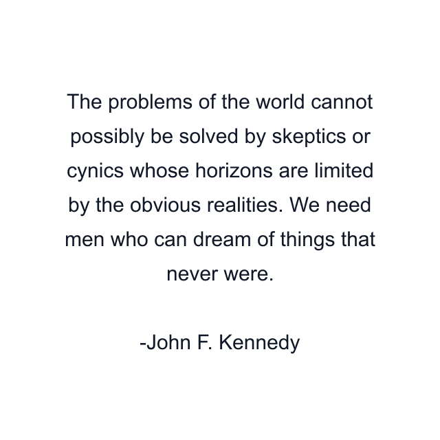 The problems of the world cannot possibly be solved by skeptics or cynics whose horizons are limited by the obvious realities. We need men who can dream of things that never were.