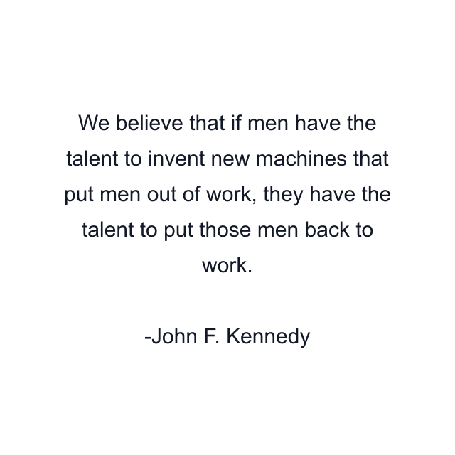 We believe that if men have the talent to invent new machines that put men out of work, they have the talent to put those men back to work.