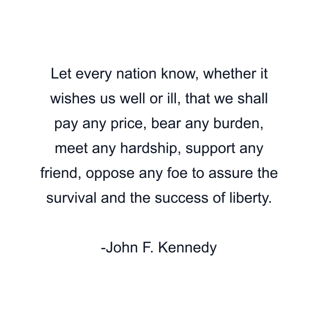 Let every nation know, whether it wishes us well or ill, that we shall pay any price, bear any burden, meet any hardship, support any friend, oppose any foe to assure the survival and the success of liberty.