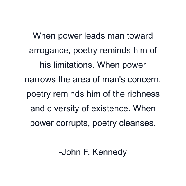 When power leads man toward arrogance, poetry reminds him of his limitations. When power narrows the area of man's concern, poetry reminds him of the richness and diversity of existence. When power corrupts, poetry cleanses.