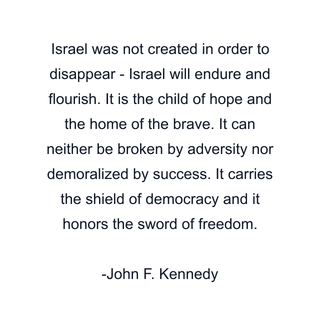 Israel was not created in order to disappear - Israel will endure and flourish. It is the child of hope and the home of the brave. It can neither be broken by adversity nor demoralized by success. It carries the shield of democracy and it honors the sword of freedom.