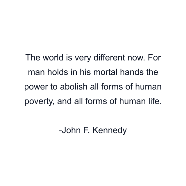 The world is very different now. For man holds in his mortal hands the power to abolish all forms of human poverty, and all forms of human life.