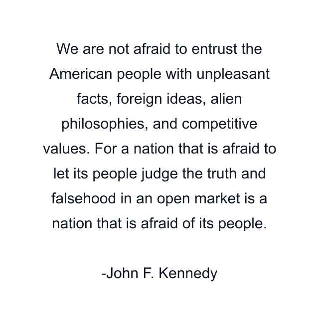 We are not afraid to entrust the American people with unpleasant facts, foreign ideas, alien philosophies, and competitive values. For a nation that is afraid to let its people judge the truth and falsehood in an open market is a nation that is afraid of its people.