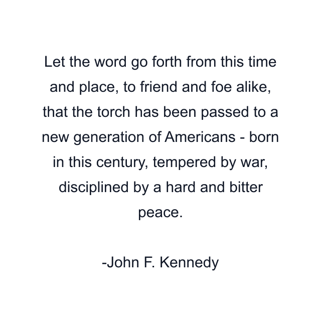 Let the word go forth from this time and place, to friend and foe alike, that the torch has been passed to a new generation of Americans - born in this century, tempered by war, disciplined by a hard and bitter peace.