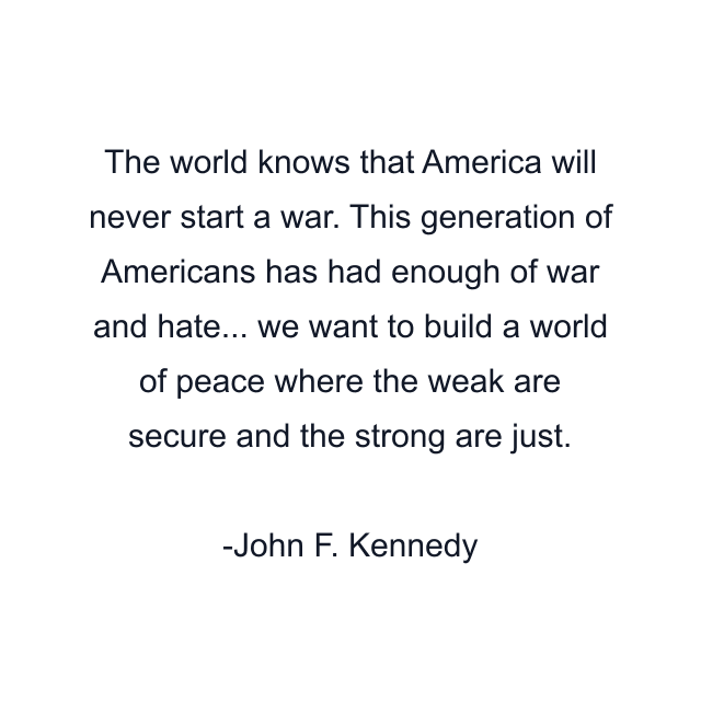 The world knows that America will never start a war. This generation of Americans has had enough of war and hate... we want to build a world of peace where the weak are secure and the strong are just.