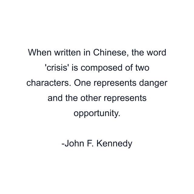 When written in Chinese, the word 'crisis' is composed of two characters. One represents danger and the other represents opportunity.