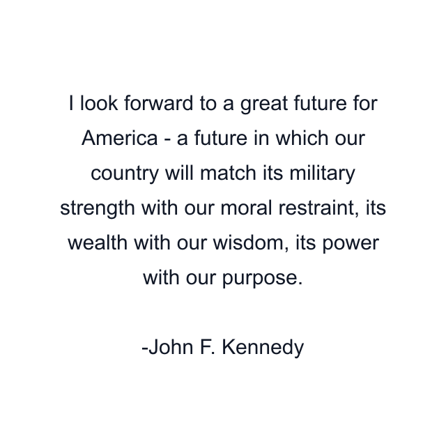 I look forward to a great future for America - a future in which our country will match its military strength with our moral restraint, its wealth with our wisdom, its power with our purpose.