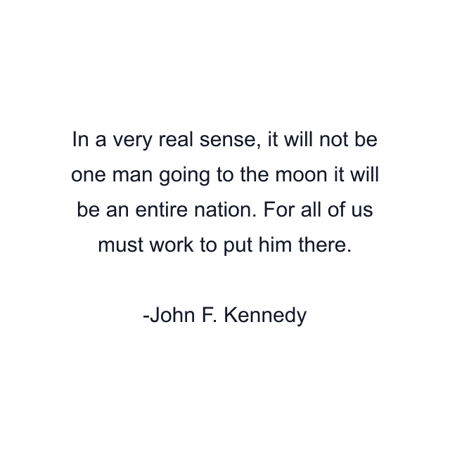 In a very real sense, it will not be one man going to the moon it will be an entire nation. For all of us must work to put him there.