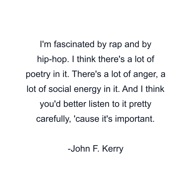 I'm fascinated by rap and by hip-hop. I think there's a lot of poetry in it. There's a lot of anger, a lot of social energy in it. And I think you'd better listen to it pretty carefully, 'cause it's important.