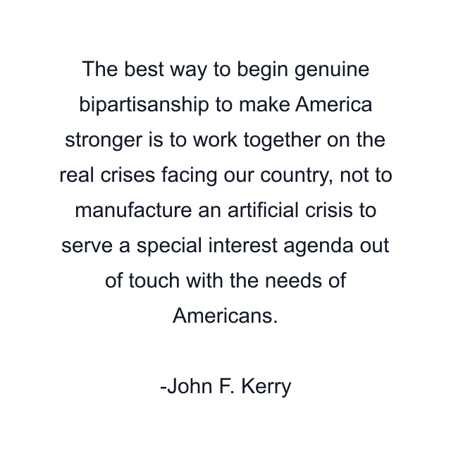 The best way to begin genuine bipartisanship to make America stronger is to work together on the real crises facing our country, not to manufacture an artificial crisis to serve a special interest agenda out of touch with the needs of Americans.